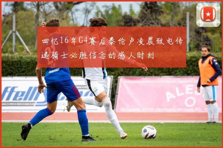 回忆16年G4赛后泰伦卢凌晨致电传递骑士必胜信念的感人时刻
