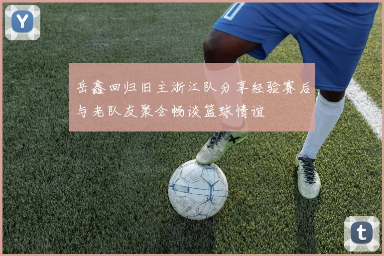 岳鑫回归旧主浙江队分享经验赛后与老队友聚会畅谈篮球情谊