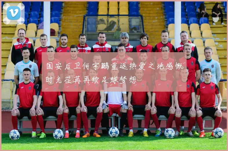 国安后卫何宇鹏重返热爱之地感慨时光荏苒再续足球梦想