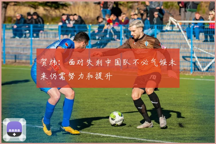 贺炜：面对失利中国队不必气馁未来仍需努力和提升