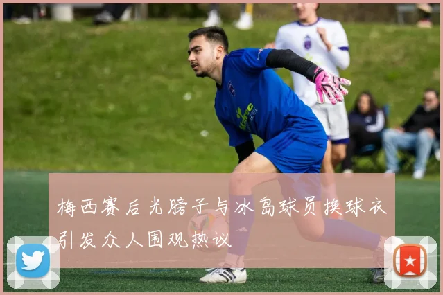 梅西赛后光膀子与冰岛球员换球衣引发众人围观热议