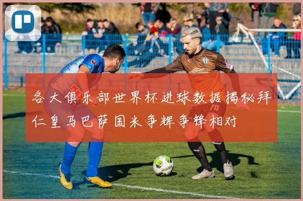 各大俱乐部世界杯进球数据揭秘拜仁皇马巴萨国米争辉争锋相对