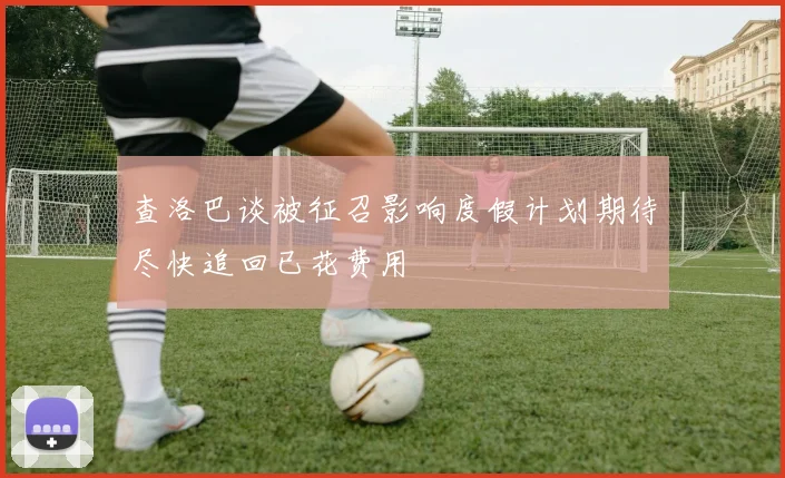查洛巴谈被征召影响度假计划期待尽快追回已花费用