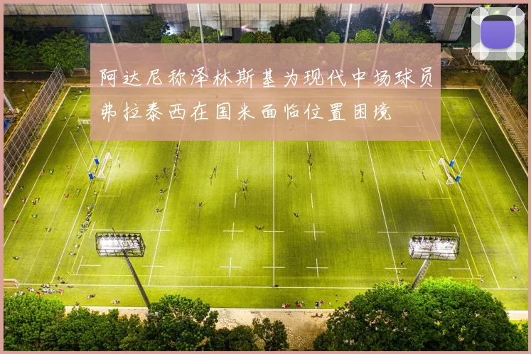 阿达尼称泽林斯基为现代中场球员弗拉泰西在国米面临位置困境