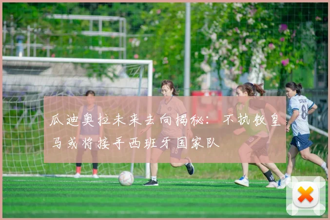瓜迪奥拉未来去向揭秘：不执教皇马或将接手西班牙国家队