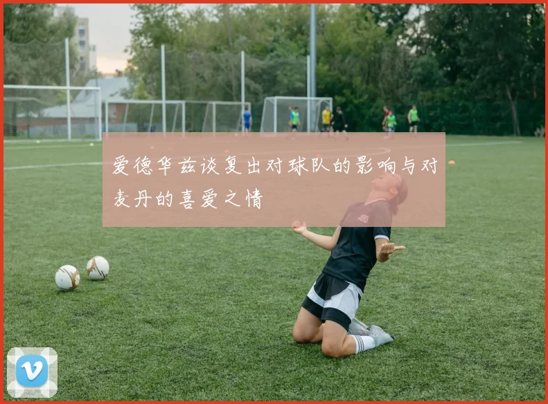 爱德华兹谈复出对球队的影响与对麦丹的喜爱之情