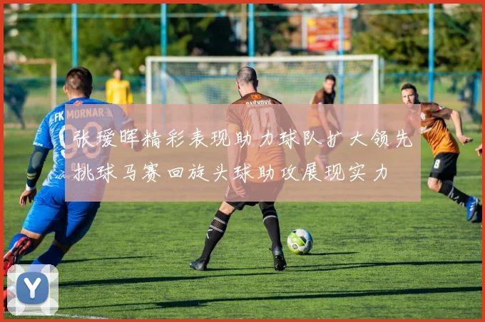 张瑷晖精彩表现助力球队扩大领先挑球马赛回旋头球助攻展现实力