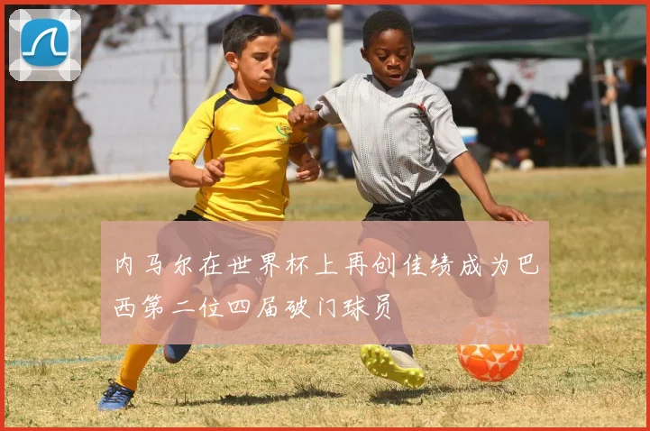 内马尔在世界杯上再创佳绩成为巴西第二位四届破门球员