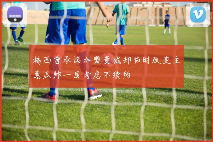 梅西曾承诺加盟曼城却临时改变主意瓜帅一度考虑不续约