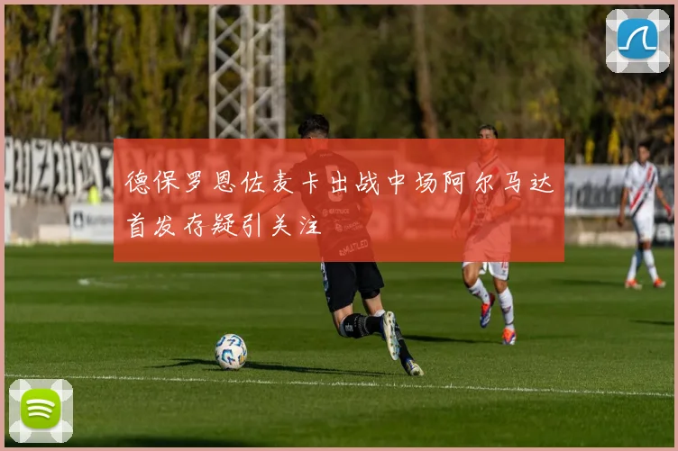 德保罗恩佐麦卡出战中场阿尔马达首发存疑引关注